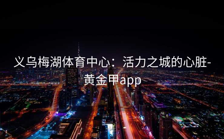 义乌梅湖体育中心：活力之城的心脏-黄金甲app