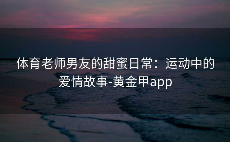 体育老师男友的甜蜜日常：运动中的爱情故事-黄金甲app