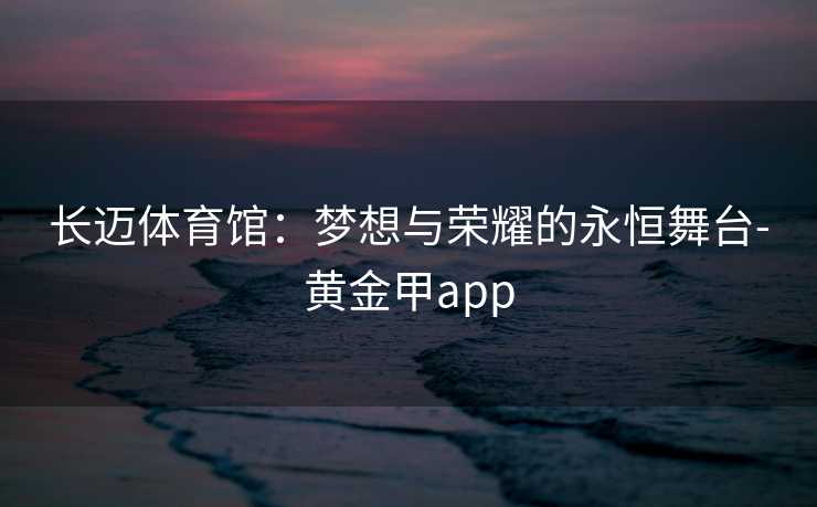 长迈体育馆：梦想与荣耀的永恒舞台-黄金甲app