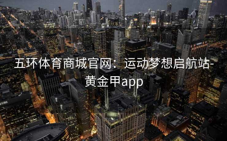 五环体育商城官网：运动梦想启航站-黄金甲app