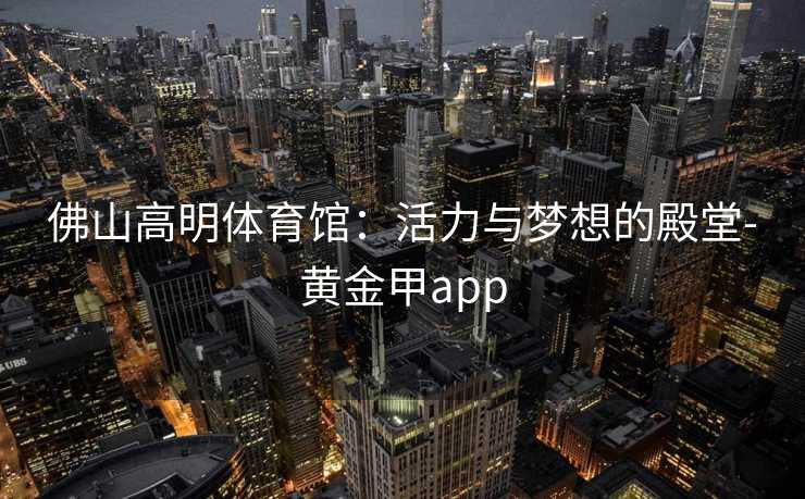 佛山高明体育馆：活力与梦想的殿堂-黄金甲app