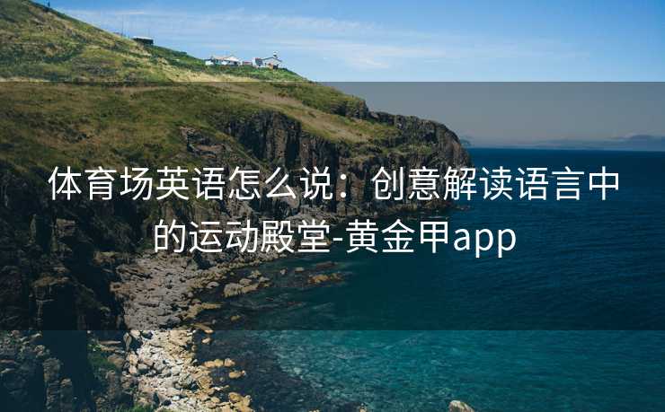 体育场英语怎么说：创意解读语言中的运动殿堂-黄金甲app
