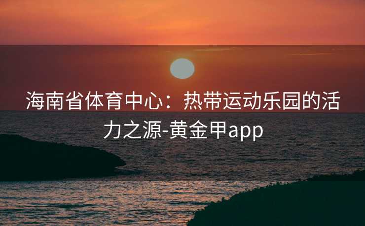 海南省体育中心：热带运动乐园的活力之源-黄金甲app