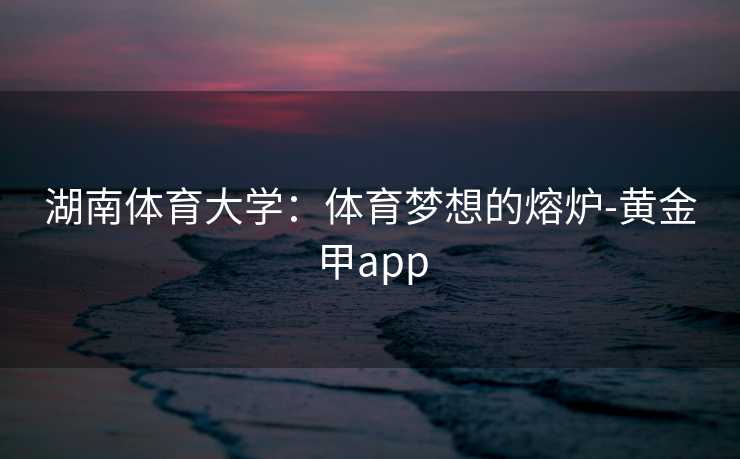 湖南体育大学：体育梦想的熔炉-黄金甲app