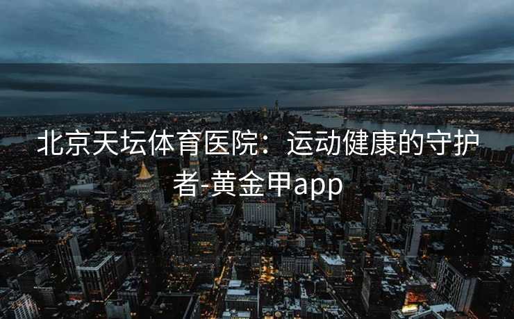 北京天坛体育医院：运动健康的守护者-黄金甲app