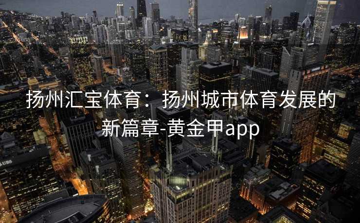 扬州汇宝体育：扬州城市体育发展的新篇章-黄金甲app