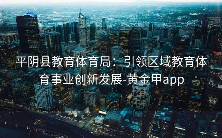 平阴县教育体育局：引领区域教育体育事业创新发展-黄金甲app