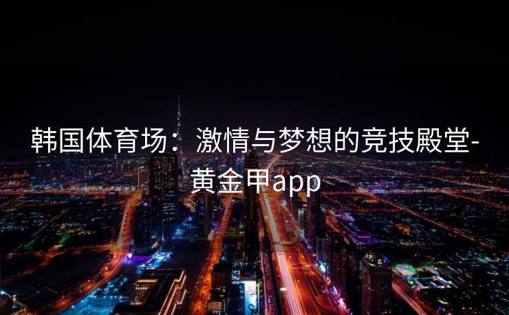 韩国体育场：激情与梦想的竞技殿堂-黄金甲app