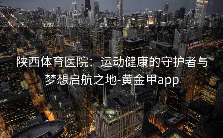 陕西体育医院：运动健康的守护者与梦想启航之地-黄金甲app