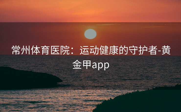 常州体育医院：运动健康的守护者-黄金甲app