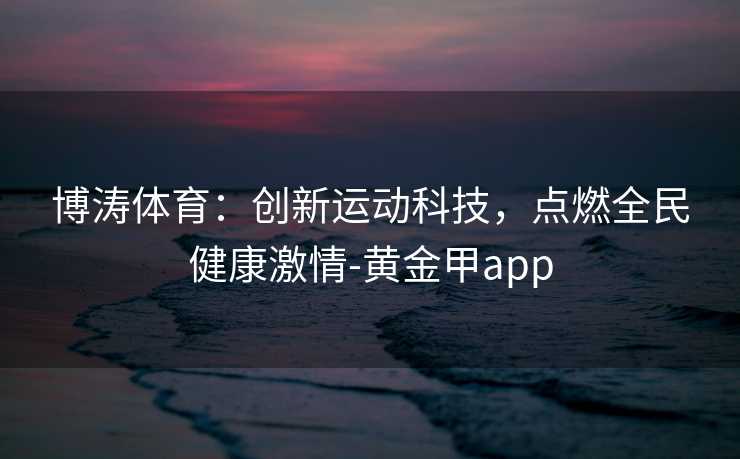 博涛体育:创新运动科技,点燃全民健康激情-黄金甲app 博涛体育:创新运动科技,点燃全民健康激情-黄金甲app