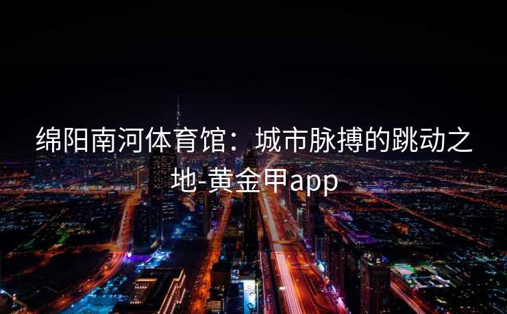 绵阳南河体育馆：城市脉搏的跳动之地-黄金甲app