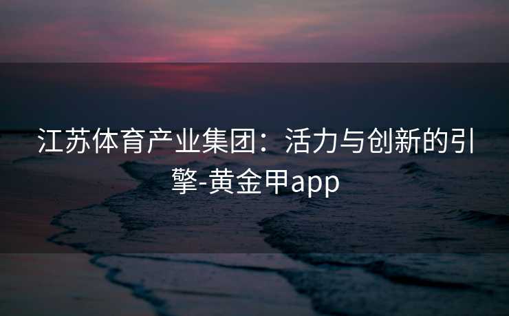 江苏体育产业集团：活力与创新的引擎-黄金甲app