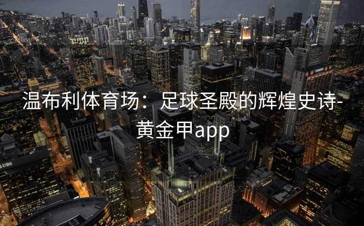 温布利体育场:足球圣殿的辉煌史诗-黄金甲app 温布利体育场:足球圣殿的辉煌史诗-黄金甲app
