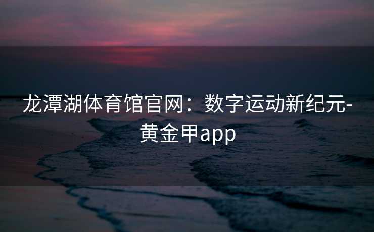 龙潭湖体育馆官网：数字运动新纪元-黄金甲app