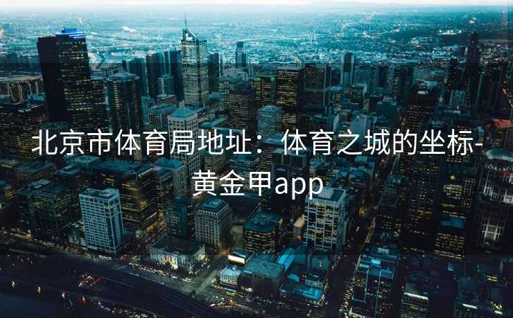 北京市体育局地址：体育之城的坐标-黄金甲app