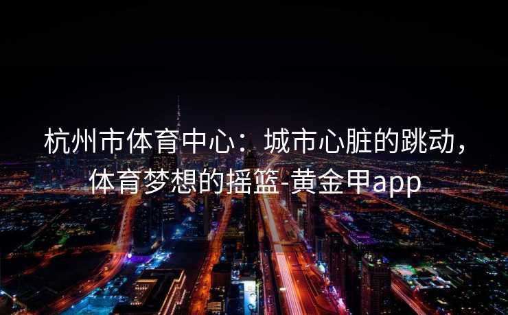 杭州市体育中心：城市心脏的跳动，体育梦想的摇篮-黄金甲app