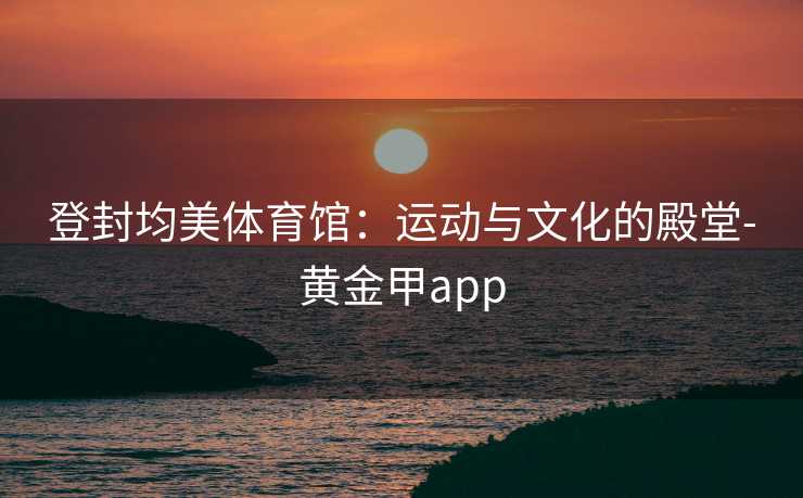 登封均美体育馆：运动与文化的殿堂-黄金甲app