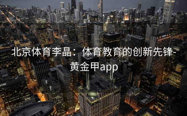 北京体育李晶：体育教育的创新先锋-黄金甲app