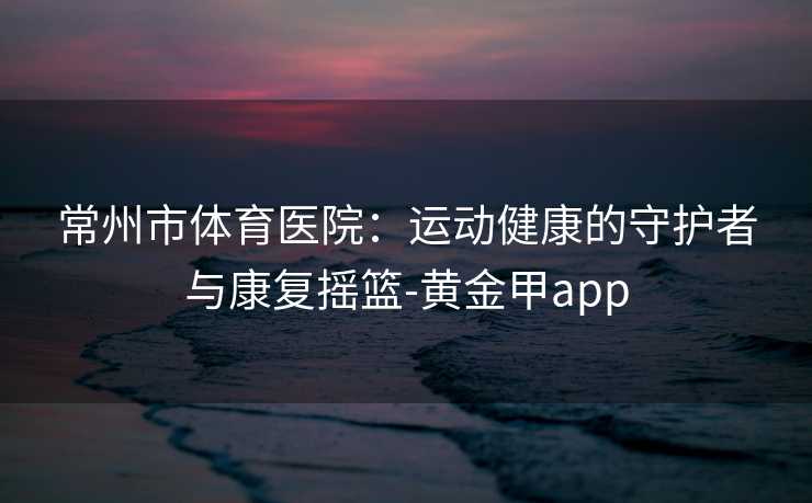 常州市体育医院：运动健康的守护者与康复摇篮-黄金甲app