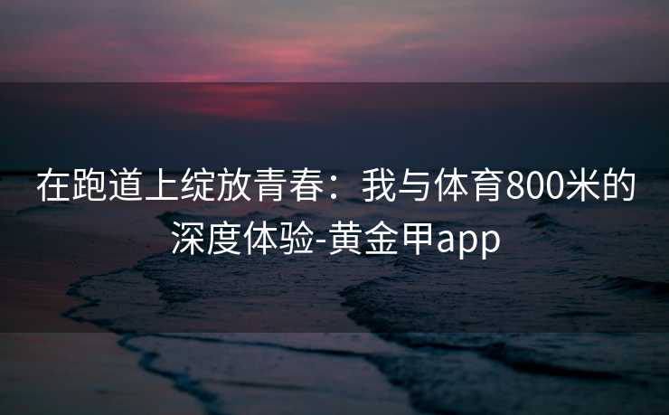 在跑道上绽放青春：我与体育800米的深度体验-黄金甲app