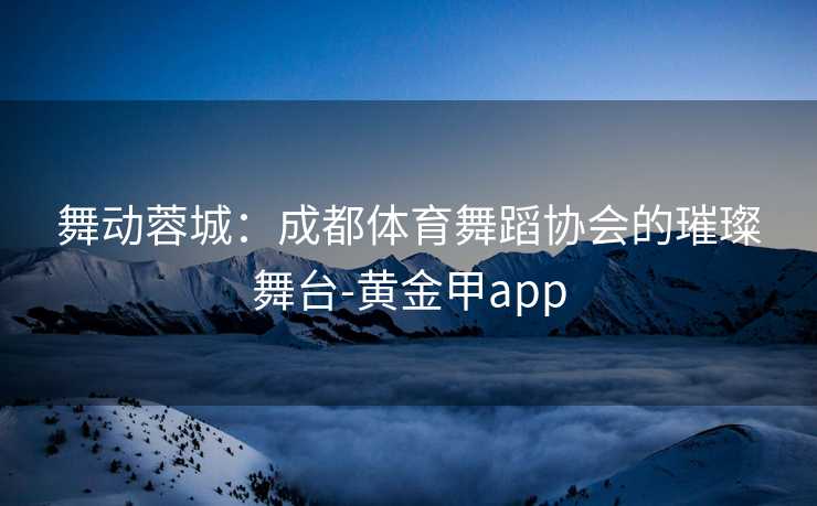 舞动蓉城：成都体育舞蹈协会的璀璨舞台-黄金甲app