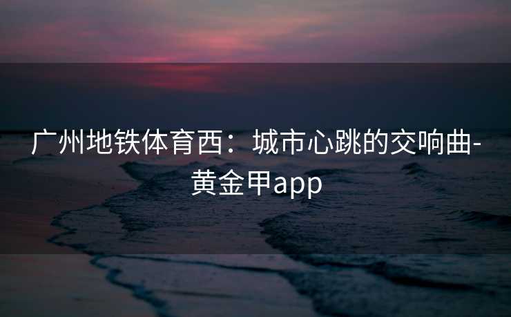 广州地铁体育西：城市心跳的交响曲-黄金甲app