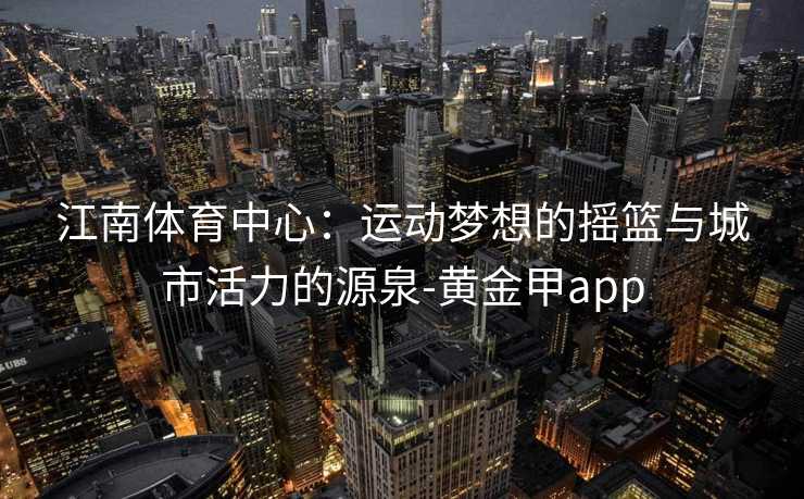江南体育中心：运动梦想的摇篮与城市活力的源泉-黄金甲app