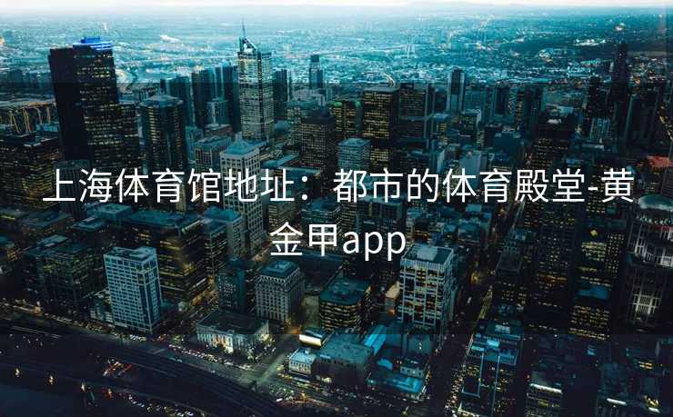 上海体育馆地址：都市的体育殿堂-黄金甲app