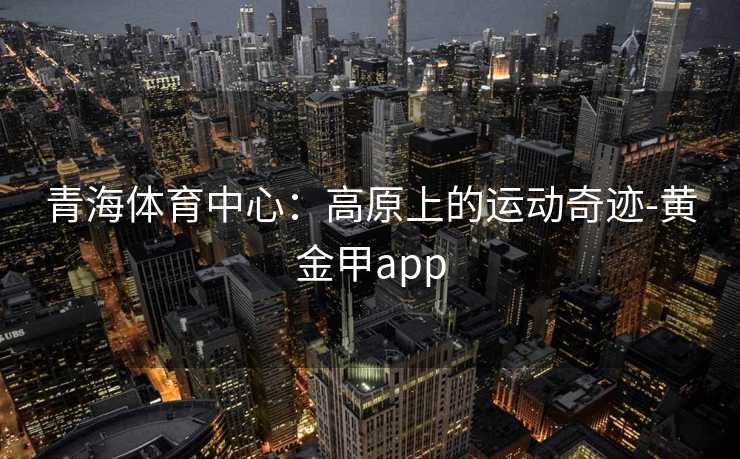 青海体育中心：高原上的运动奇迹-黄金甲app