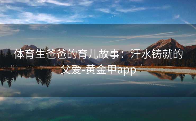 体育生爸爸的育儿故事：汗水铸就的父爱-黄金甲app