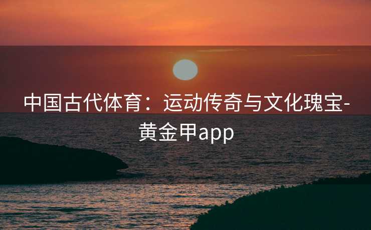中国古代体育：运动传奇与文化瑰宝-黄金甲app