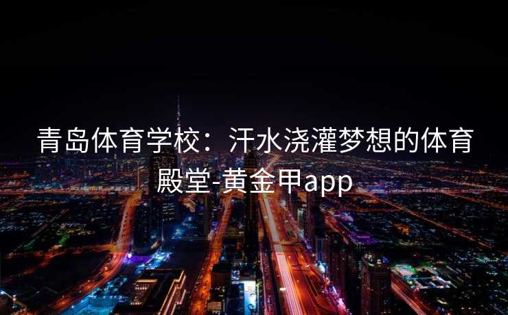 青岛体育学校：汗水浇灌梦想的体育殿堂-黄金甲app