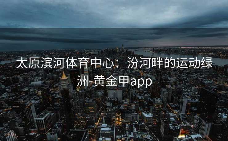 太原滨河体育中心：汾河畔的运动绿洲-黄金甲app