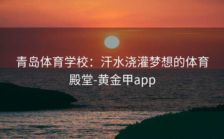 青岛体育学校：汗水浇灌梦想的体育殿堂-黄金甲app