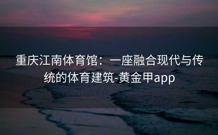 重庆江南体育馆：一座融合现代与传统的体育建筑-黄金甲app