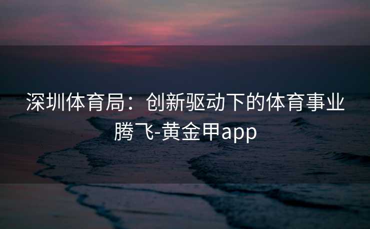 深圳体育局：创新驱动下的体育事业腾飞-黄金甲app