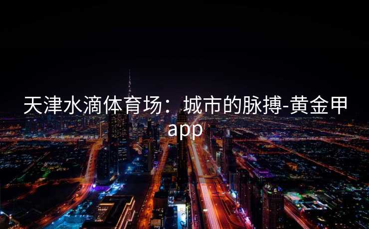 天津水滴体育场：城市的脉搏-黄金甲app