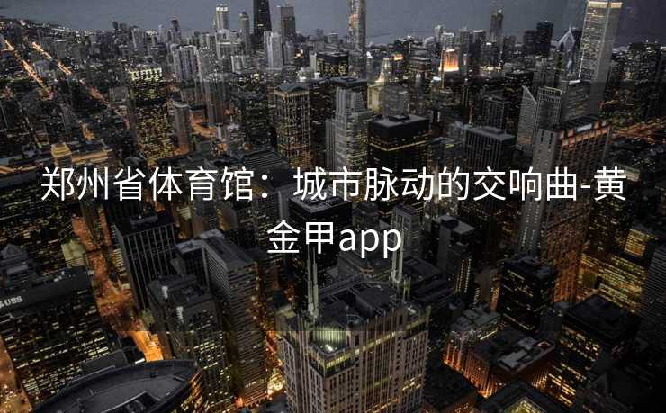 郑州省体育馆:城市脉动的交响曲-黄金甲app 郑州省体育馆:城市脉动的交响曲-黄金甲app