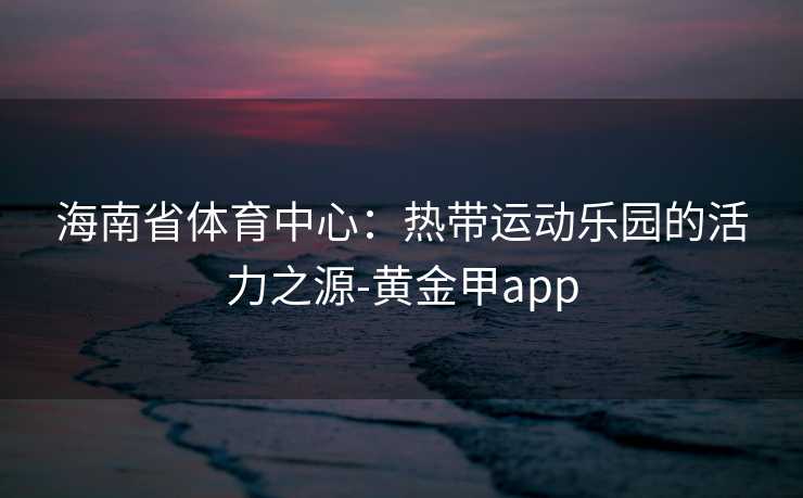 海南省体育中心：热带运动乐园的活力之源-黄金甲app