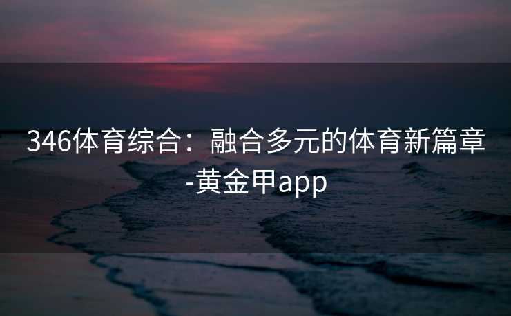 346体育综合:融合多元的体育新篇章-黄金甲app 346体育综合:融合多元的体育新篇章-黄金甲app