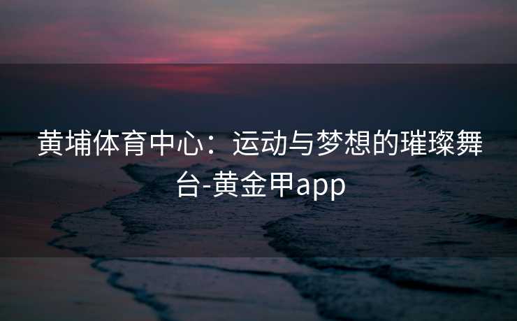 黄埔体育中心：运动与梦想的璀璨舞台-黄金甲app