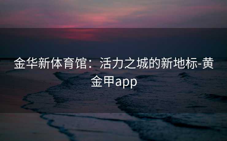 金华新体育馆：活力之城的新地标-黄金甲app