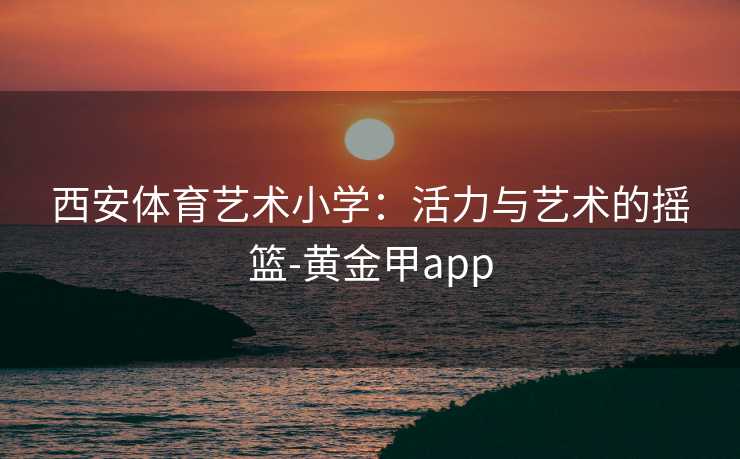 西安体育艺术小学：活力与艺术的摇篮-黄金甲app