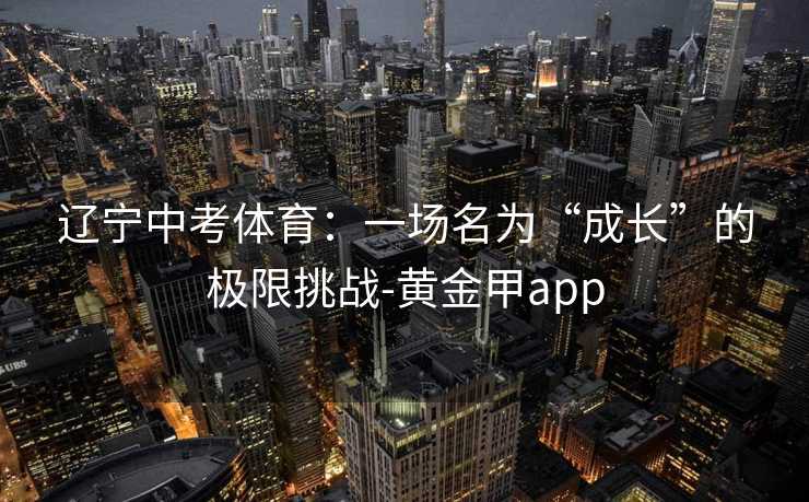 辽宁中考体育：一场名为“成长”的极限挑战-黄金甲app