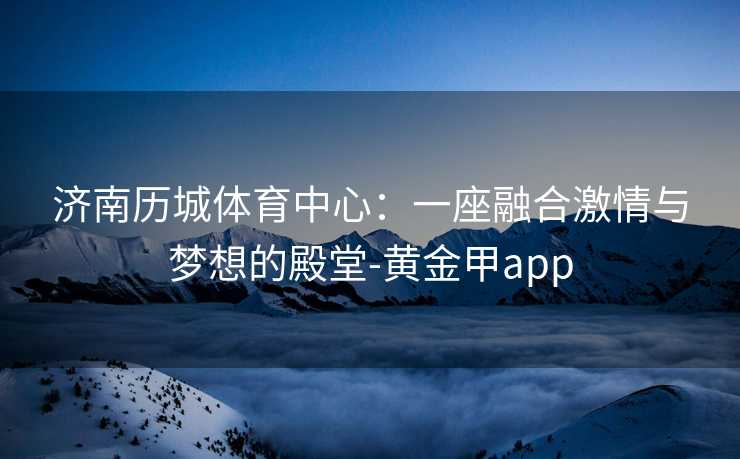济南历城体育中心：一座融合激情与梦想的殿堂-黄金甲app