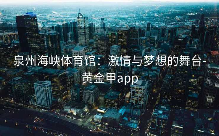 泉州海峡体育馆：激情与梦想的舞台-黄金甲app