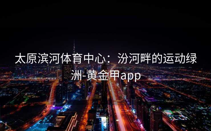 太原滨河体育中心：汾河畔的运动绿洲-黄金甲app