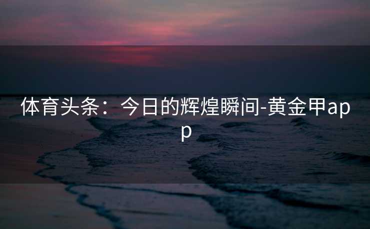 体育头条：今日的辉煌瞬间-黄金甲app