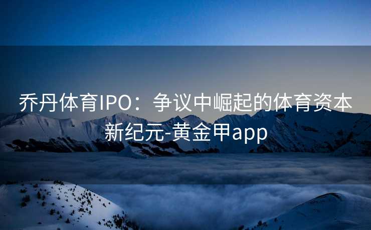 乔丹体育IPO：争议中崛起的体育资本新纪元-黄金甲app